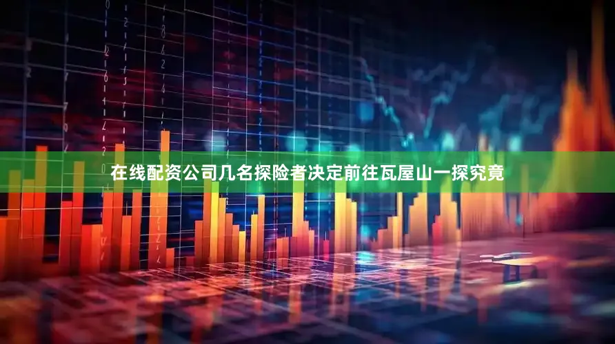在线配资公司几名探险者决定前往瓦屋山一探究竟