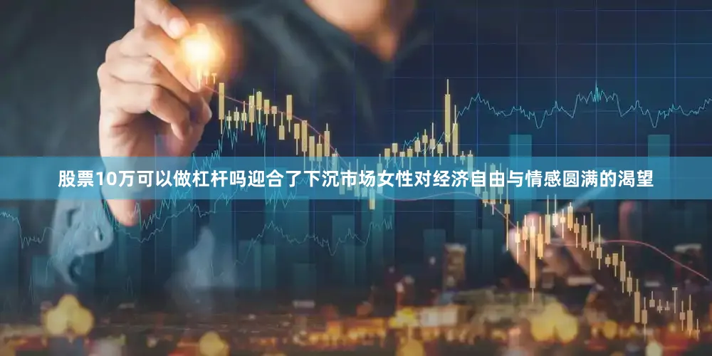 股票10万可以做杠杆吗迎合了下沉市场女性对经济自由与情感圆满的渴望