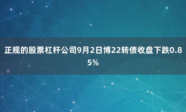 正规的股票杠杆公司9月2日博22转债收盘下跌0.85%