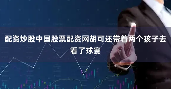配资炒股中国股票配资网胡可还带着两个孩子去看了球赛