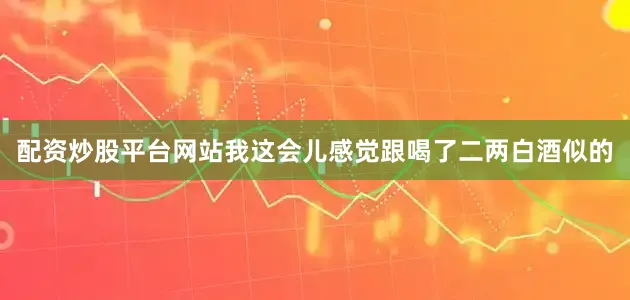配资炒股平台网站我这会儿感觉跟喝了二两白酒似的